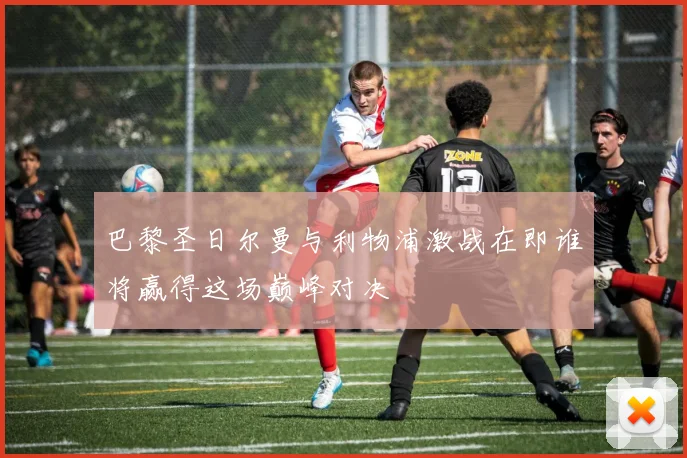 巴黎圣日尔曼与利物浦激战在即谁将赢得这场巅峰对决