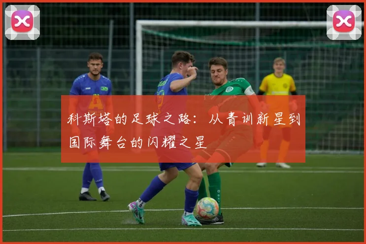 科斯塔的足球之路：从青训新星到国际舞台的闪耀之星