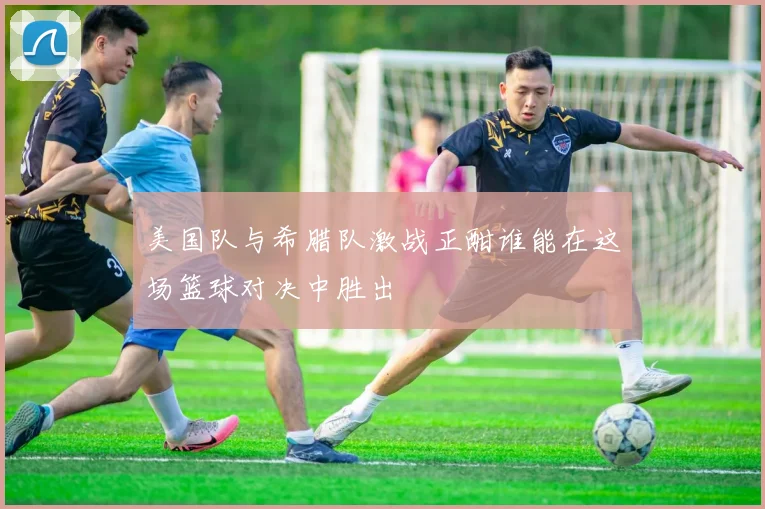 美国队与希腊队激战正酣谁能在这场篮球对决中胜出