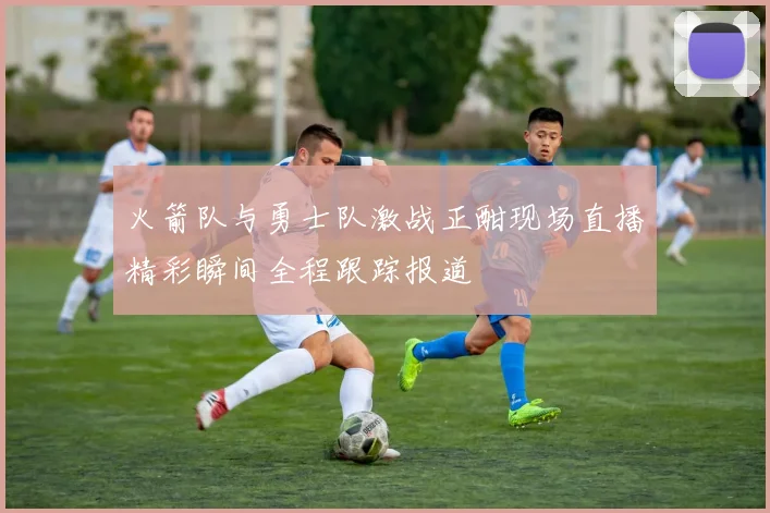 火箭队与勇士队激战正酣现场直播精彩瞬间全程跟踪报道