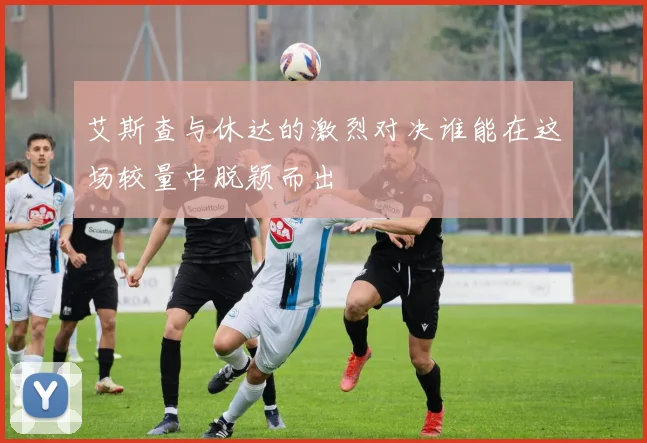 艾斯查与休达的激烈对决谁能在这场较量中脱颖而出