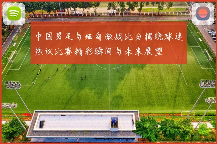 中国男足与缅甸激战比分揭晓球迷热议比赛精彩瞬间与未来展望