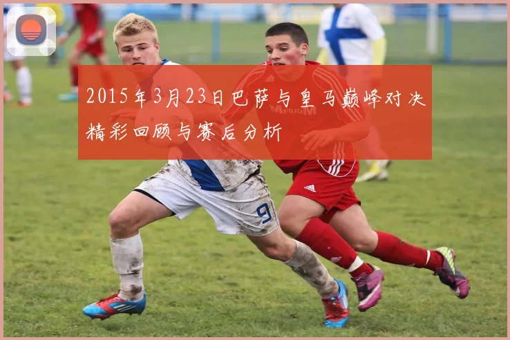 2015年3月23日巴萨与皇马巅峰对决精彩回顾与赛后分析