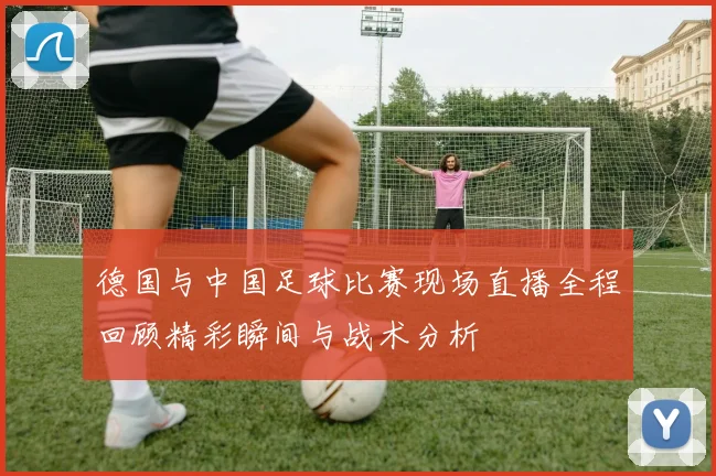 德国与中国足球比赛现场直播全程回顾精彩瞬间与战术分析