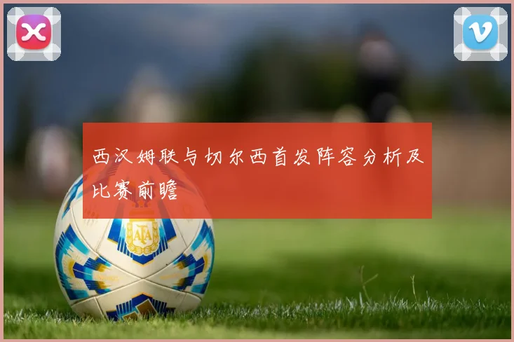 西汉姆联与切尔西首发阵容分析及比赛前瞻