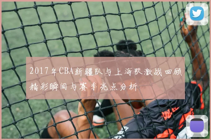 2017年CBA新疆队与上海队激战回顾精彩瞬间与赛季亮点分析