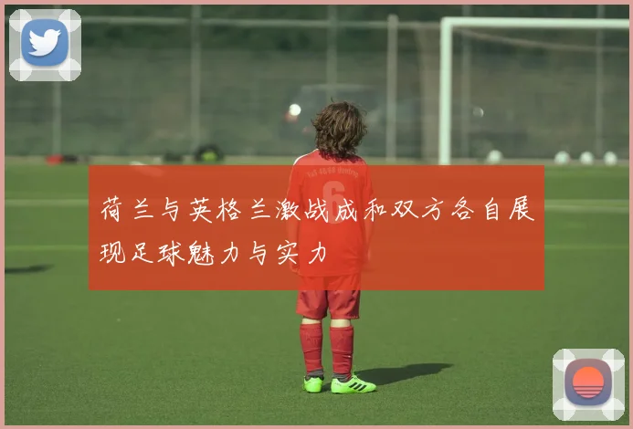 荷兰与英格兰激战成和双方各自展现足球魅力与实力