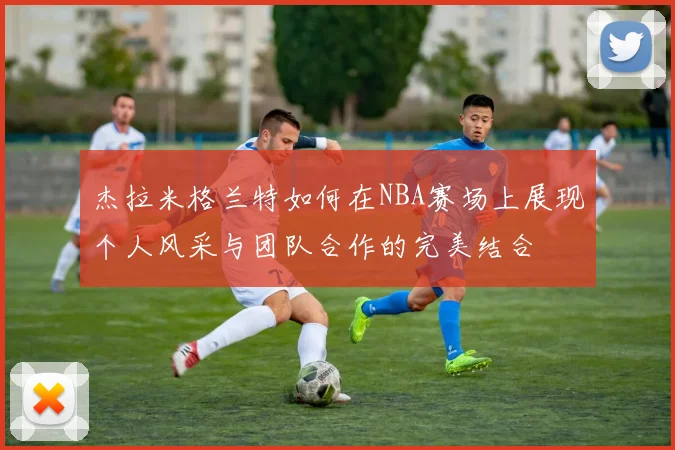 杰拉米格兰特如何在NBA赛场上展现个人风采与团队合作的完美结合