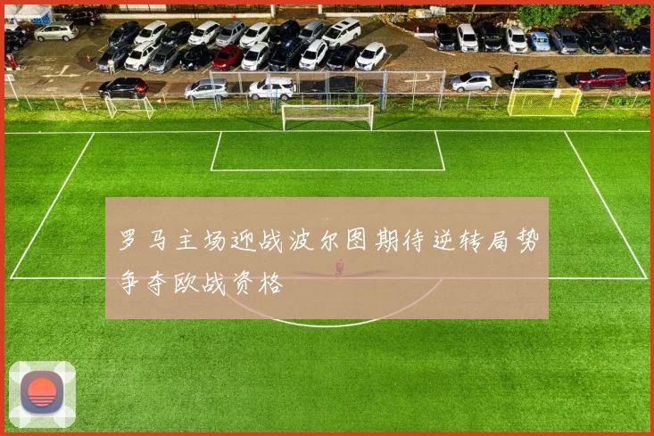罗马主场迎战波尔图期待逆转局势争夺欧战资格