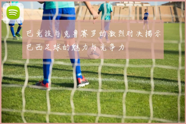 巴竞技与克鲁赛罗的激烈对决揭示巴西足球的魅力与竞争力