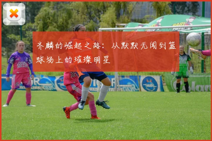 齐麟的崛起之路：从默默无闻到篮球场上的璀璨明星