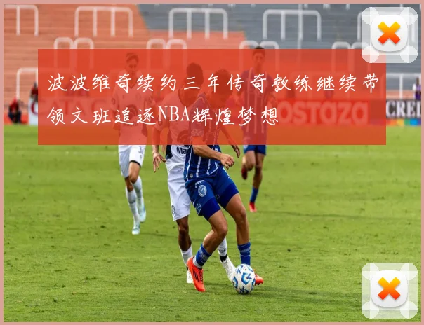 波波维奇续约三年传奇教练继续带领文班追逐NBA辉煌梦想
