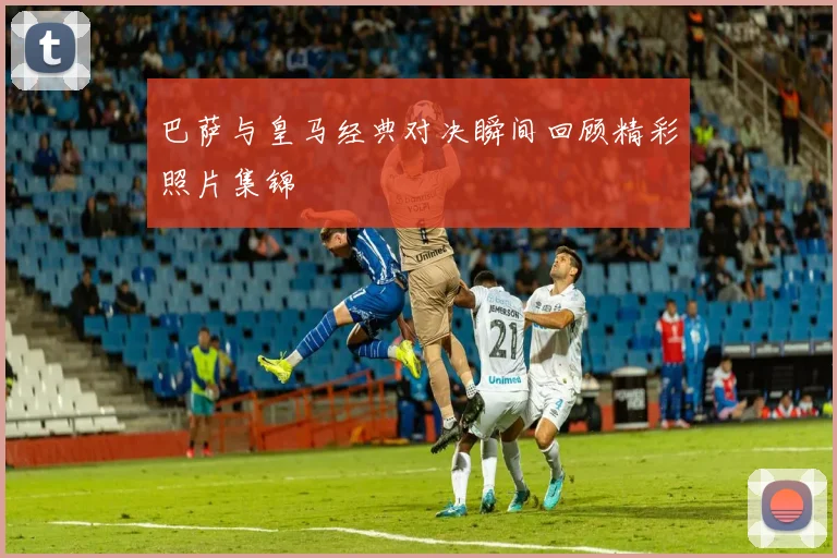 巴萨与皇马经典对决瞬间回顾精彩照片集锦