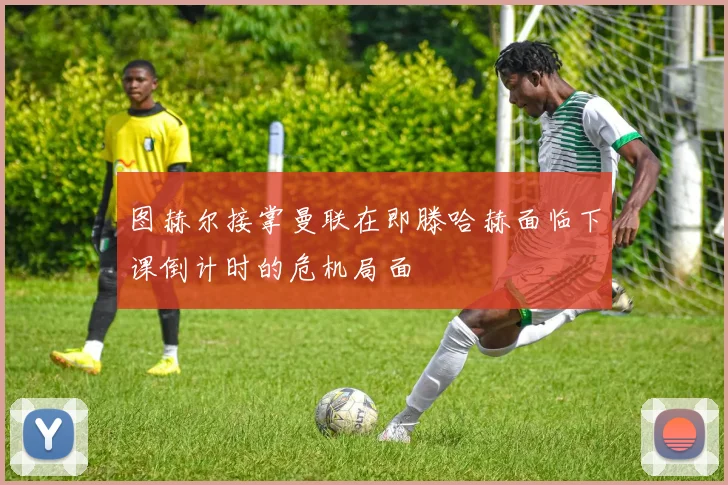 图赫尔接掌曼联在即滕哈赫面临下课倒计时的危机局面