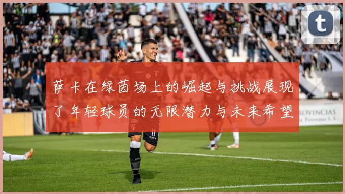 萨卡在绿茵场上的崛起与挑战展现了年轻球员的无限潜力与未来希望