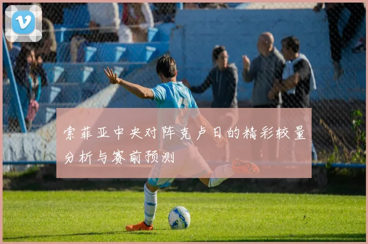 索菲亚中央对阵克卢日的精彩较量分析与赛前预测