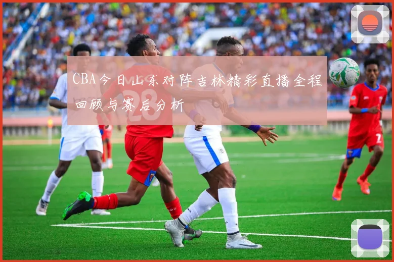 CBA今日山东对阵吉林精彩直播全程回顾与赛后分析