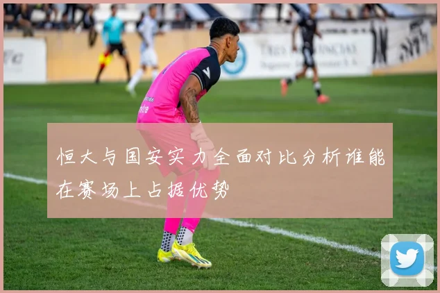 恒大与国安实力全面对比分析谁能在赛场上占据优势