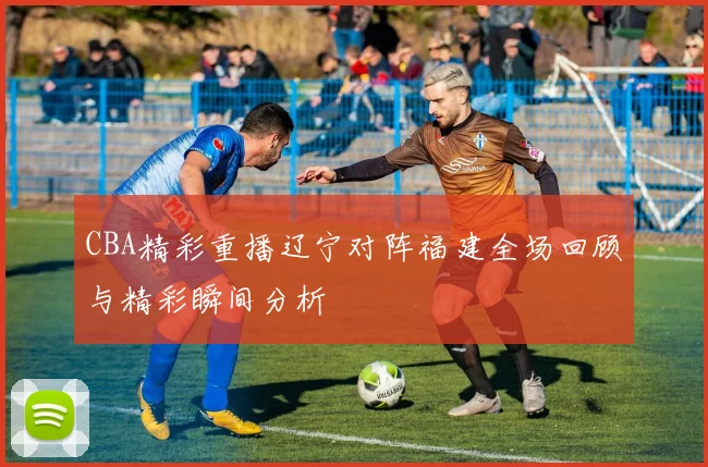 CBA精彩重播辽宁对阵福建全场回顾与精彩瞬间分析