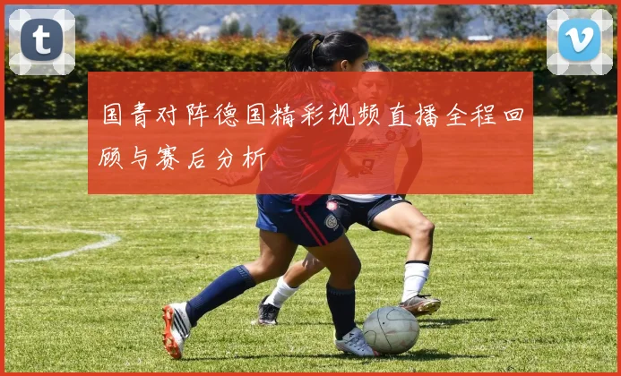 国青对阵德国精彩视频直播全程回顾与赛后分析