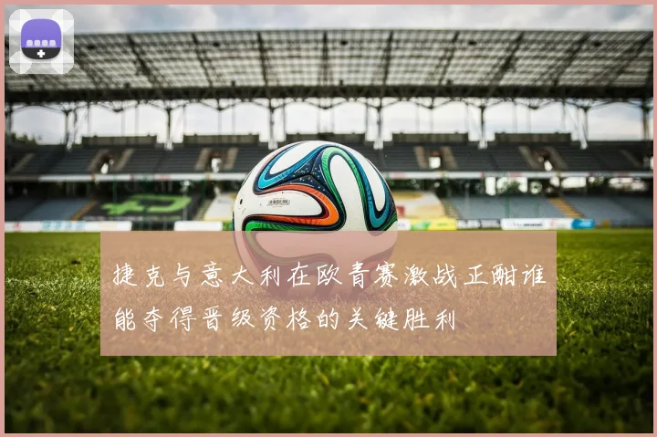 捷克与意大利在欧青赛激战正酣谁能夺得晋级资格的关键胜利