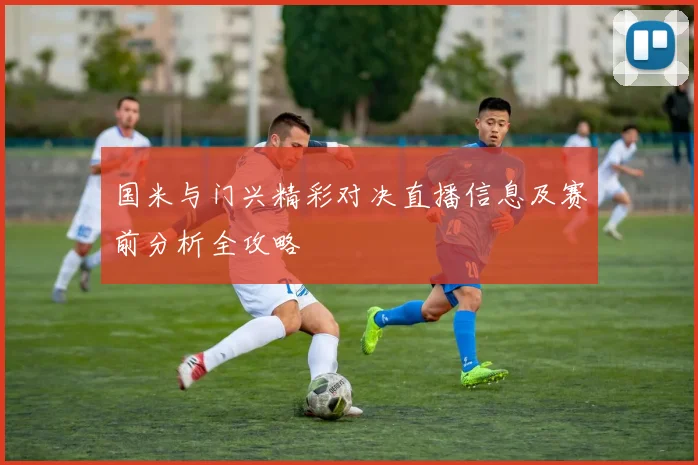 国米与门兴精彩对决直播信息及赛前分析全攻略