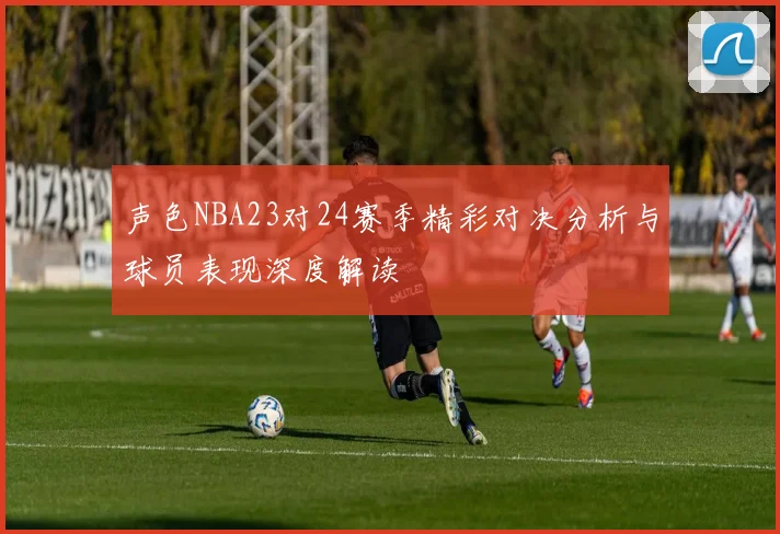 声色NBA23对24赛季精彩对决分析与球员表现深度解读