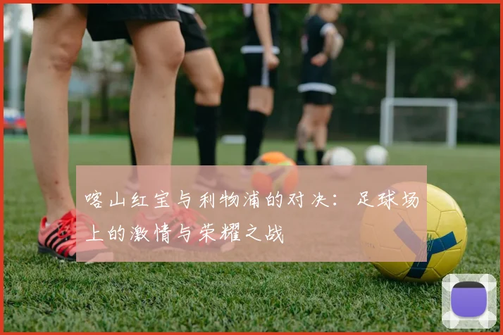 喀山红宝与利物浦的对决：足球场上的激情与荣耀之战